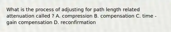 What is the process of adjusting for path length related attenuation called ? A. compression B. compensation C. time - gain compensation D. reconfirmation