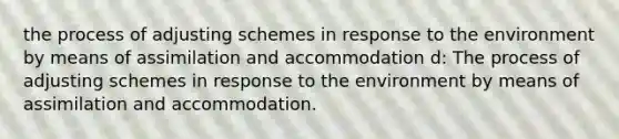 the process of adjusting schemes in response to the environment by means of assimilation and accommodation d: The process of adjusting schemes in response to the environment by means of assimilation and accommodation.