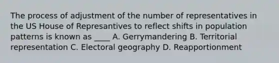 The process of adjustment of the number of representatives in the US House of Represantives to reflect shifts in population patterns is known as ____ A. Gerrymandering B. Territorial representation C. Electoral geography D. Reapportionment