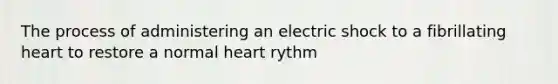 The process of administering an electric shock to a fibrillating heart to restore a normal heart rythm