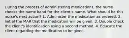 During the process of administering medications, the nurse checks the name band for the client's name. What should be this nurse's next action? 1. Administer the medication as ordered. 2. Initial the MAR that the medication will be given. 3. Double check the client's identification using a second method. 4. Educate the client regarding the medication to be given.