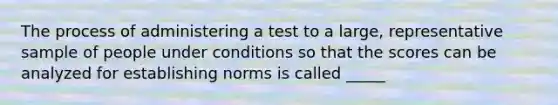 The process of administering a test to a large, representative sample of people under conditions so that the scores can be analyzed for establishing norms is called _____