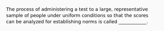 The process of administering a test to a large, representative sample of people under uniform conditions so that the scores can be analyzed for establishing norms is called ____________.