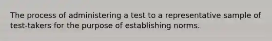 The process of administering a test to a representative sample of test-takers for the purpose of establishing norms.