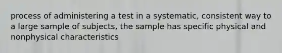 process of administering a test in a systematic, consistent way to a large sample of subjects, the sample has specific physical and nonphysical characteristics