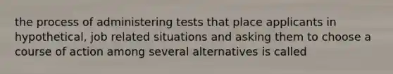 the process of administering tests that place applicants in hypothetical, job related situations and asking them to choose a course of action among several alternatives is called