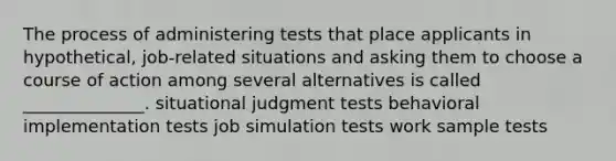 The process of administering tests that place applicants in hypothetical, job-related situations and asking them to choose a course of action among several alternatives is called ______________. situational judgment tests behavioral implementation tests job simulation tests work sample tests