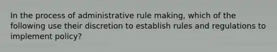 In the process of administrative rule making, which of the following use their discretion to establish rules and regulations to implement policy?