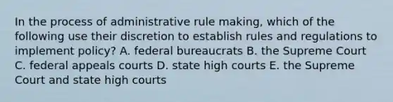 In the process of administrative rule making, which of the following use their discretion to establish rules and regulations to implement policy? A. federal bureaucrats B. the Supreme Court C. federal appeals courts D. state high courts E. the Supreme Court and state high courts