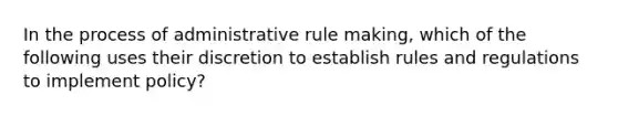 In the process of administrative rule making, which of the following uses their discretion to establish rules and regulations to implement policy?