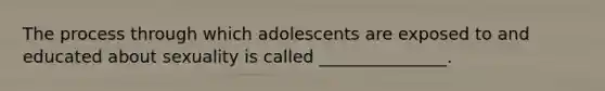 The process through which adolescents are exposed to and educated about sexuality is called _______________.