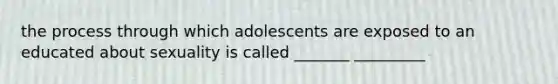 the process through which adolescents are exposed to an educated about sexuality is called _______ _________