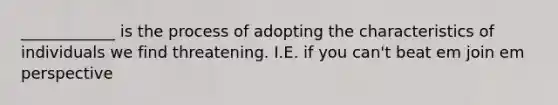 ____________ is the process of adopting the characteristics of individuals we find threatening. I.E. if you can't beat em join em perspective