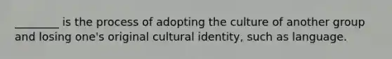 ________ is the process of adopting the culture of another group and losing one's original cultural identity, such as language.