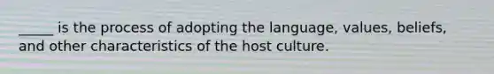 _____ is the process of adopting the language, values, beliefs, and other characteristics of the host culture.​
