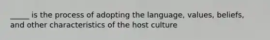 _____ is the process of adopting the language, values, beliefs, and other characteristics of the host culture