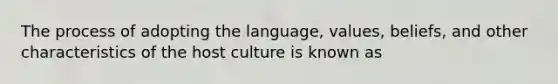 The process of adopting the language, values, beliefs, and other characteristics of the host culture is known as