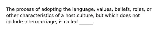 The process of adopting the language, values, beliefs, roles, or other characteristics of a host culture, but which does not include intermarriage, is called ______.