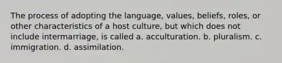 The process of adopting the language, values, beliefs, roles, or other characteristics of a host culture, but which does not include intermarriage, is called a. acculturation. b. pluralism. c. immigration. d. assimilation.