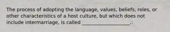 The process of adopting the language, values, beliefs, roles, or other characteristics of a host culture, but which does not include intermarriage, is called ____________________.: