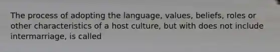 The process of adopting the language, values, beliefs, roles or other characteristics of a host culture, but with does not include intermarriage, is called