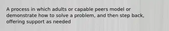 A process in which adults or capable peers model or demonstrate how to solve a problem, and then step back, offering support as needed