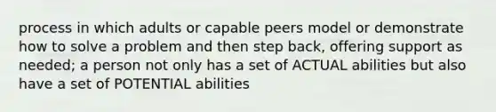 process in which adults or capable peers model or demonstrate how to solve a problem and then step back, offering support as needed; a person not only has a set of ACTUAL abilities but also have a set of POTENTIAL abilities