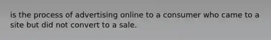 is the process of advertising online to a consumer who came to a site but did not convert to a sale.