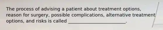 The process of advising a patient about treatment options, reason for surgery, possible complications, alternative treatment options, and risks is called _________________________.