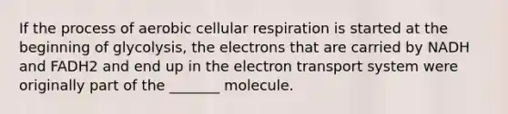 If the process of aerobic cellular respiration is started at the beginning of glycolysis, the electrons that are carried by NADH and FADH2 and end up in the electron transport system were originally part of the _______ molecule.