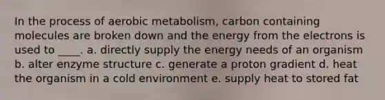 In the process of aerobic metabolism, carbon containing molecules are broken down and the energy from the electrons is used to ____.​ a. ​directly supply the energy needs of an organism b. ​alter enzyme structure c. ​generate a proton gradient d. ​heat the organism in a cold environment e. ​supply heat to stored fat