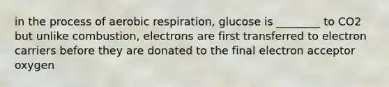 in the process of <a href='https://www.questionai.com/knowledge/kyxGdbadrV-aerobic-respiration' class='anchor-knowledge'>aerobic respiration</a>, glucose is ________ to CO2 but unlike combustion, electrons are first transferred to electron carriers before they are donated to the final electron acceptor oxygen