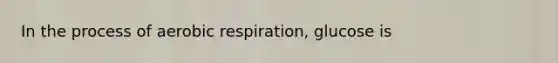 In the process of aerobic respiration, glucose is