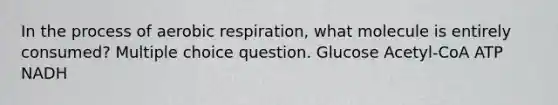 In the process of <a href='https://www.questionai.com/knowledge/kyxGdbadrV-aerobic-respiration' class='anchor-knowledge'>aerobic respiration</a>, what molecule is entirely consumed? Multiple choice question. Glucose Acetyl-CoA ATP NADH