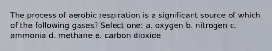 The process of aerobic respiration is a significant source of which of the following gases? Select one: a. oxygen b. nitrogen c. ammonia d. methane e. carbon dioxide