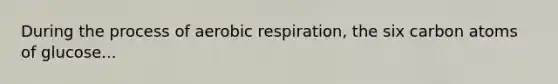 During the process of aerobic respiration, the six carbon atoms of glucose...