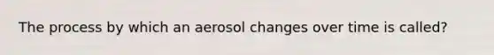 The process by which an aerosol changes over time is called?