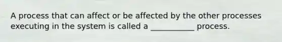 A process that can affect or be affected by the other processes executing in the system is called a ___________ process.