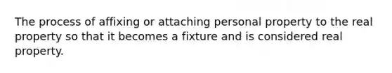 The process of affixing or attaching personal property to the real property so that it becomes a fixture and is considered real property.