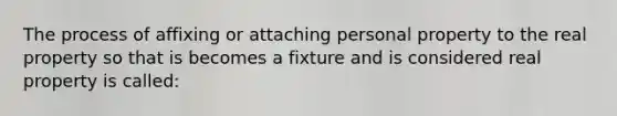 The process of affixing or attaching personal property to the real property so that is becomes a fixture and is considered real property is called: