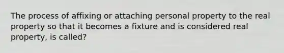 The process of affixing or attaching personal property to the real property so that it becomes a fixture and is considered real property, is called?