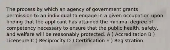 The process by which an agency of government grants permission to an individual to engage in a given occupation upon finding that the applicant has attained the minimal degree of competency necessary to ensure that the public health, safety, and welfare will be reasonably protected. A ) Accreditation B ) Licensure C ) Reciprocity D ) Certification E ) Registration