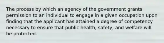 The process by which an agency of the government grants permission to an individual to engage in a given occupation upon finding that the applicant has attained a degree of competency necessary to ensure that public health, safety, and welfare will be protected.