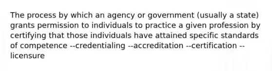 The process by which an agency or government (usually a state) grants permission to individuals to practice a given profession by certifying that those individuals have attained specific standards of competence --credentialing --accreditation --certification --licensure