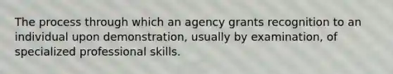 The process through which an agency grants recognition to an individual upon demonstration, usually by examination, of specialized professional skills.