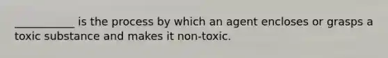 ___________ is the process by which an agent encloses or grasps a toxic substance and makes it non-toxic.