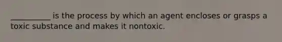 __________ is the process by which an agent encloses or grasps a toxic substance and makes it nontoxic.