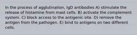 In the process of agglutination, IgD antibodies A) stimulate the release of histamine from mast cells. B) activate the complement system. C) block access to the antigenic site. D) remove the antigen from the pathogen. E) bind to antigens on two different cells.