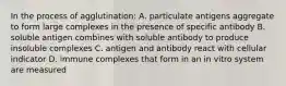 In the process of agglutination: A. particulate antigens aggregate to form large complexes in the presence of specific antibody B. soluble antigen combines with soluble antibody to produce insoluble complexes C. antigen and antibody react with cellular indicator D. immune complexes that form in an in vitro system are measured