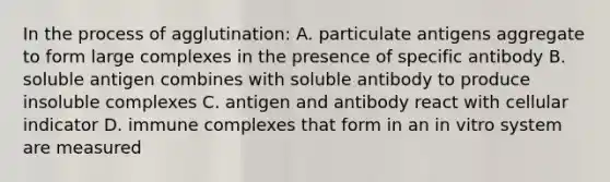 In the process of agglutination: A. particulate antigens aggregate to form large complexes in the presence of specific antibody B. soluble antigen combines with soluble antibody to produce insoluble complexes C. antigen and antibody react with cellular indicator D. immune complexes that form in an in vitro system are measured